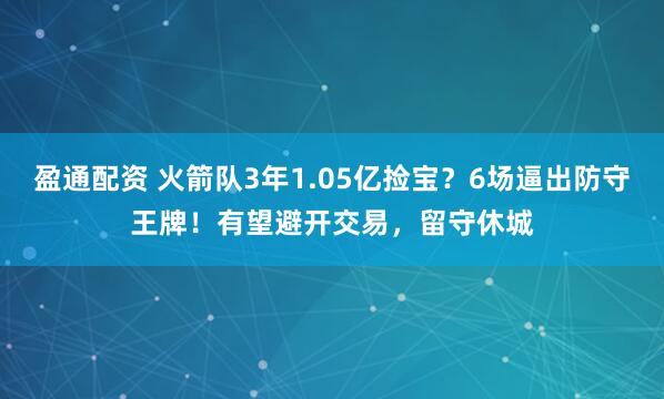 盈通配资 火箭队3年1.05亿捡宝？6场逼出防守王牌！有望避开交易，留守休城