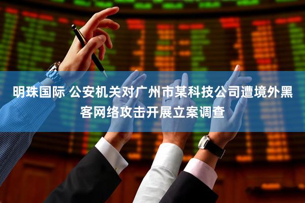 明珠国际 公安机关对广州市某科技公司遭境外黑客网络攻击开展立案调查