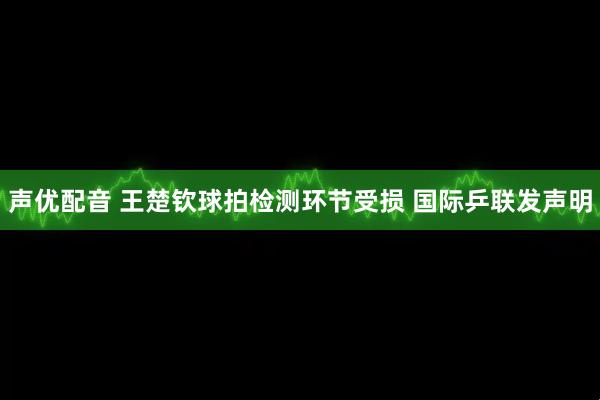 声优配音 王楚钦球拍检测环节受损 国际乒联发声明