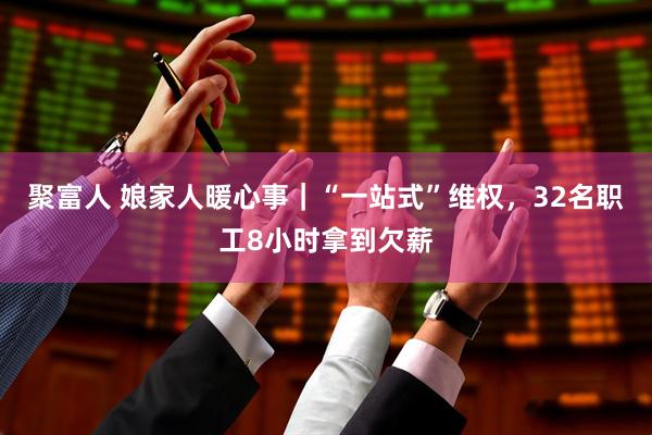 聚富人 娘家人暖心事｜“一站式”维权，32名职工8小时拿到欠薪