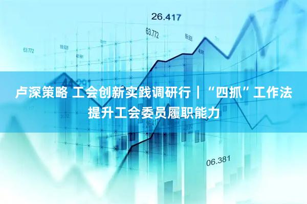 卢深策略 工会创新实践调研行｜“四抓”工作法提升工会委员履职能力