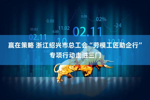 赢在策略 浙江绍兴市总工会“劳模工匠助企行”专项行动走进三门