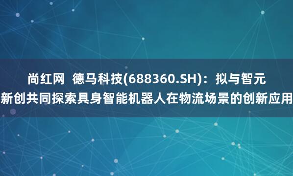 尚红网  德马科技(688360.SH)：拟与智元新创共同探索具身智能机器人在物流场景的创新应用