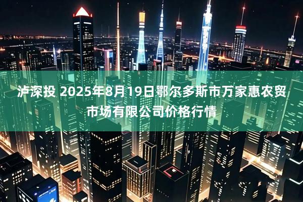 泸深投 2025年8月19日鄂尔多斯市万家惠农贸市场有限公司价格行情