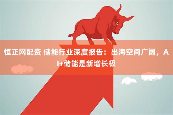 恒正网配资 储能行业深度报告：出海空间广阔，AI+储能是新增长极