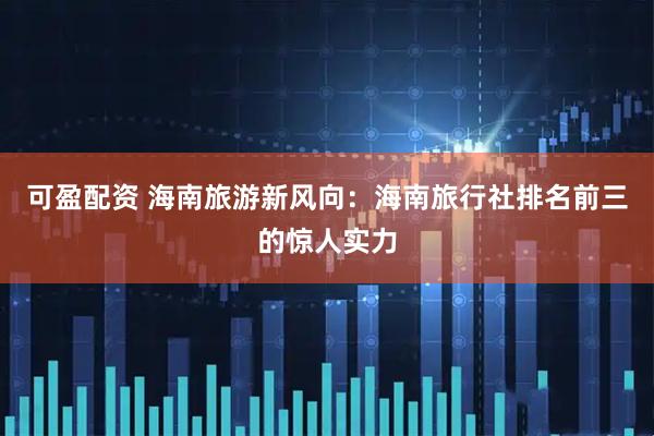 可盈配资 海南旅游新风向：海南旅行社排名前三的惊人实力