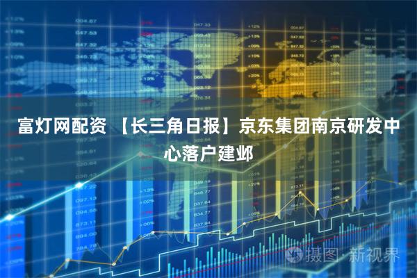 富灯网配资 【长三角日报】京东集团南京研发中心落户建邺