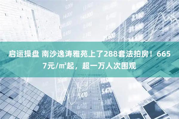 启运操盘 南沙逸涛雅苑上了288套法拍房！6657元/㎡起，超一万人次围观