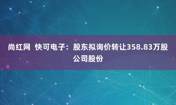 尚红网  快可电子：股东拟询价转让358.83万股公司股份