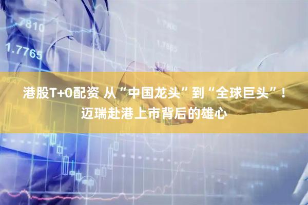 港股T+0配资 从“中国龙头”到“全球巨头”！迈瑞赴港上市背后的雄心