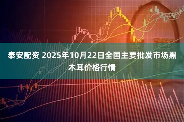 泰安配资 2025年10月22日全国主要批发市场黑木耳价格行情