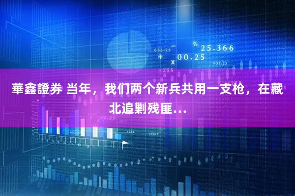 華鑫證券 当年，我们两个新兵共用一支枪，在藏北追剿残匪…