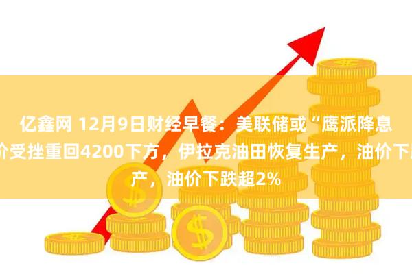 亿鑫网 12月9日财经早餐：美联储或“鹰派降息”，金价受挫重回4200下方，伊拉克油田恢复生产，油价下跌超2%