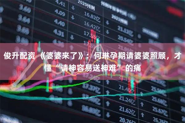 俊升配资 《婆婆来了》：何琳孕期请婆婆照顾，才懂 “请神容易送神难” 的痛