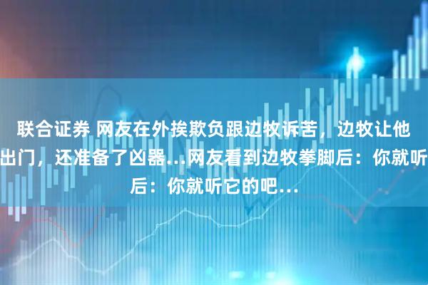 联合证券 网友在外挨欺负跟边牧诉苦，边牧让他带打狗拍出门，还准备了凶器…网友看到边牧拳脚后：你就听它的吧…