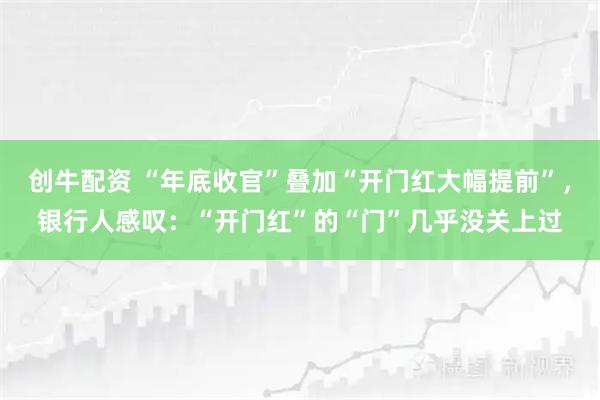 创牛配资 “年底收官”叠加“开门红大幅提前”，银行人感叹：“开门红”的“门”几乎没关上过