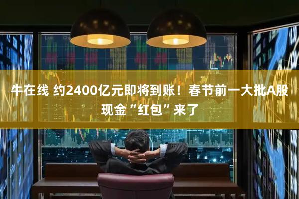 牛在线 约2400亿元即将到账！春节前一大批A股现金“红包”来了