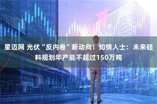 星迈网 光伏“反内卷”新动向！知情人士：未来硅料规划年产能不超过150万吨