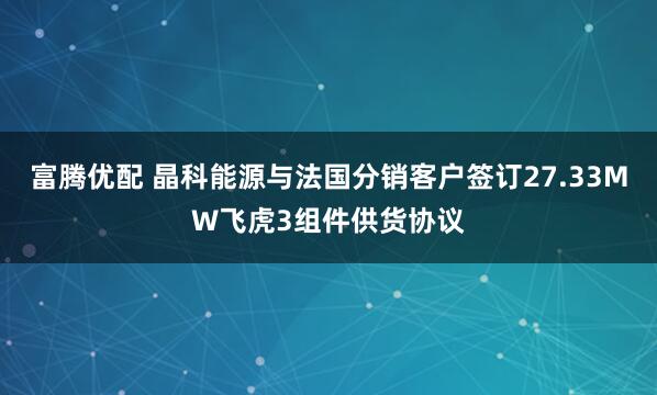 富腾优配 晶科能源与法国分销客户签订27.33MW飞虎3组件供货协议