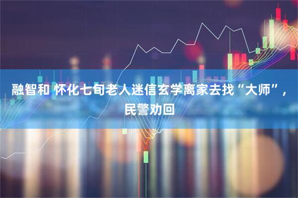 融智和 怀化七旬老人迷信玄学离家去找“大师”，民警劝回