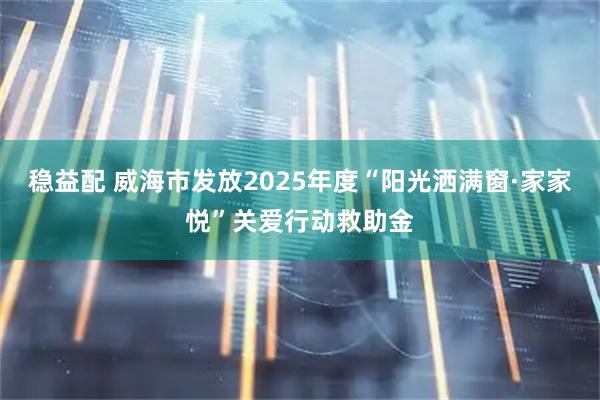 稳益配 威海市发放2025年度“阳光洒满窗·家家悦”关爱行动救助金